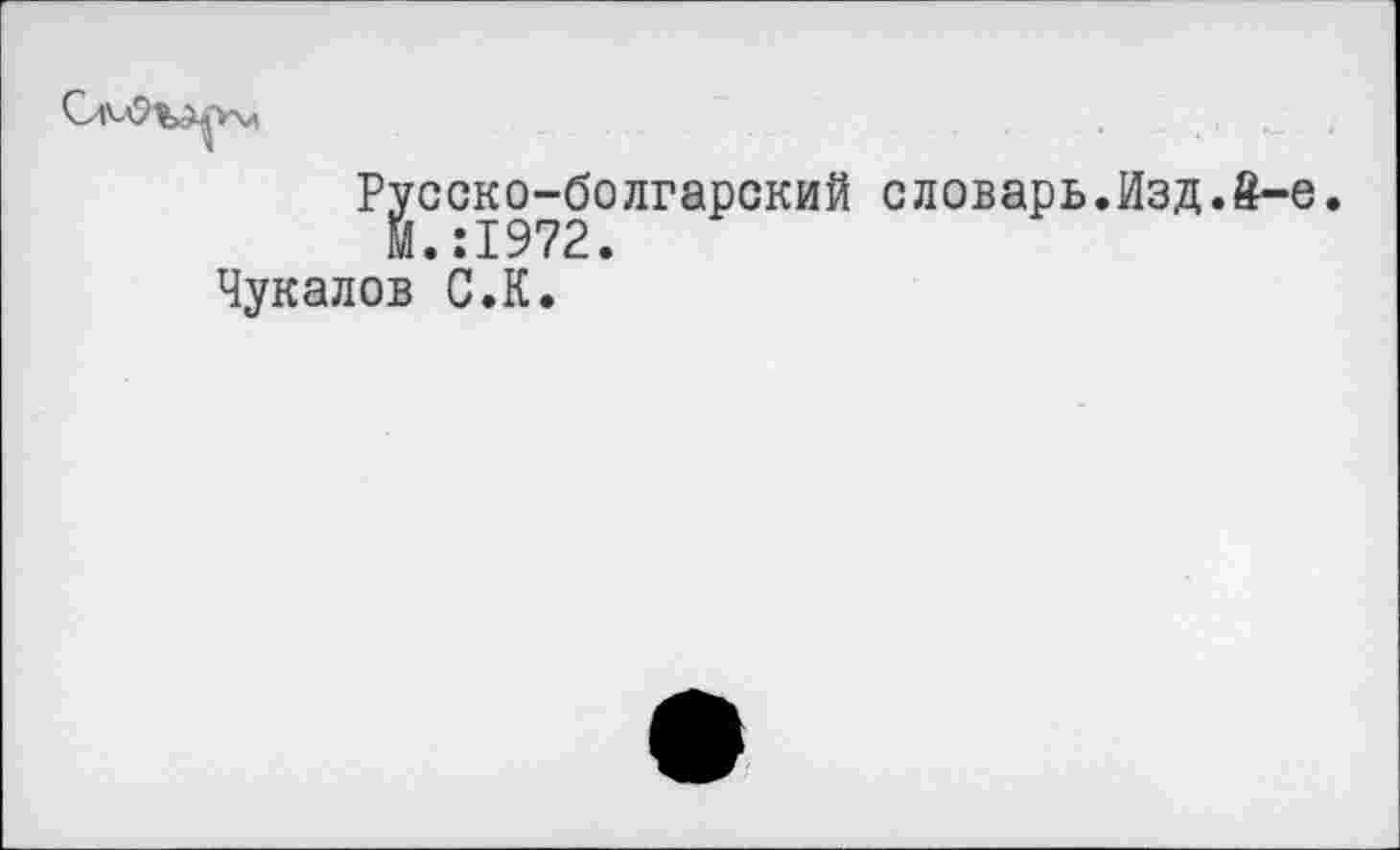 ﻿Русско-болгарский словарь.Изд.£-е.
М.:1972.
Чукалов С.К.